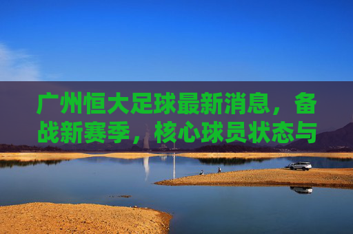 广州恒大足球最新消息,备战新赛季,核心球员状态与战术布局成焦点,广州恒大备战新赛季,核心球员状态与战术布局成焦点