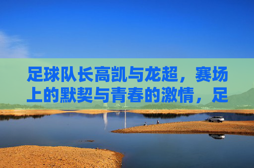 足球队长高凯与龙超,赛场上的默契与青春的激情,足球队长高凯与龙超,赛场上的默契与青春激情