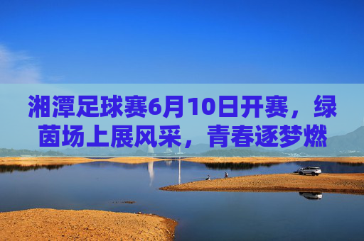 湘潭足球赛6月10日开赛，绿茵场上展风采，青春逐梦燃激情，湘潭足球赛6月10日开赛，绿茵场上展风采，青春逐梦燃激情