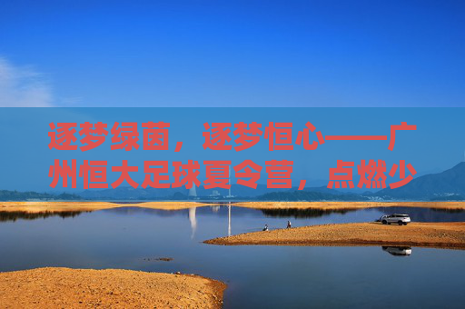 逐梦绿茵，逐梦恒心——广州恒大足球夏令营，点燃少年足球热情的夏日熔炉，逐梦绿茵，逐梦恒心——广州恒大足球夏令营，点燃少年足球热情的夏日熔炉
