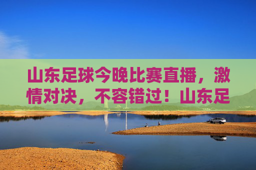 山东足球今晚比赛直播,激情对决,不容错过!山东足球今晚比赛直播,激情对决,不容错过!