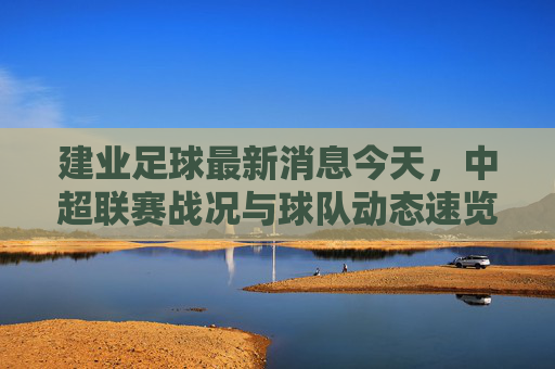 建业足球最新消息今天,中超联赛战况与球队动态速览,建业足球最新消息今天,中超联赛战况与球队动态速览