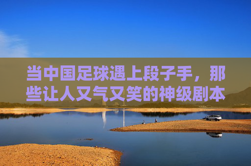 当中国足球遇上段子手，那些让人又气又笑的神级剧本，当中国足球遇上段子手，那些让人又气又笑的神级剧本