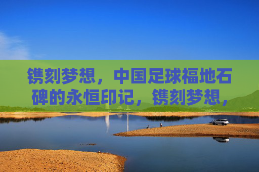 镌刻梦想,中国足球福地石碑的永恒印记,镌刻梦想,中国足球福地石碑的永恒印记