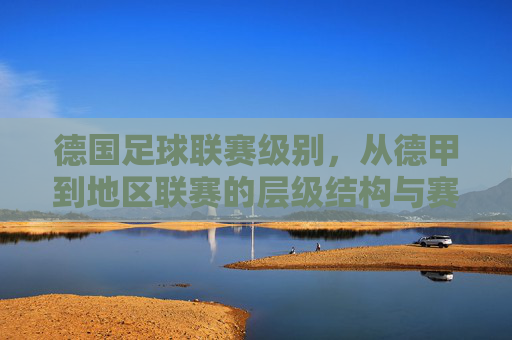 德国足球联赛级别,从德甲到地区联赛的层级结构与赛事特点解析