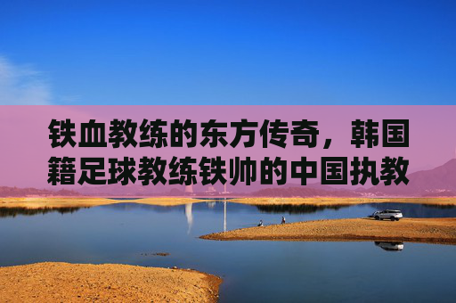 铁血教练的东方传奇,韩国籍足球教练铁帅的中国执教之路,铁血教练的东方传奇,韩国足球教练铁帅的中国执教之路