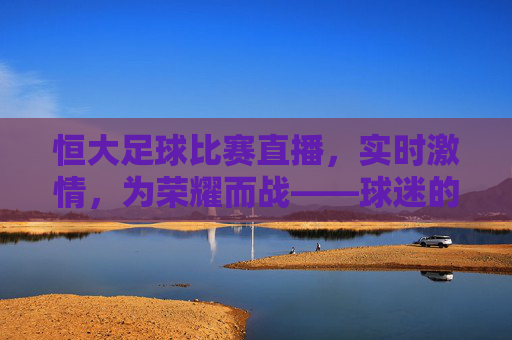 恒大足球比赛直播,实时激情,为荣耀而战——球迷的线上狂欢与足球信仰的共鸣,恒大足球比赛直播,实时激情点燃球迷狂欢,为荣耀而战彰显足球信仰(注,若需更贴合原信息核心的凝练版,也可直接为恒大足球比赛直播,实时激情,为荣耀而战——球迷线上狂欢与足球信仰的共鸣)