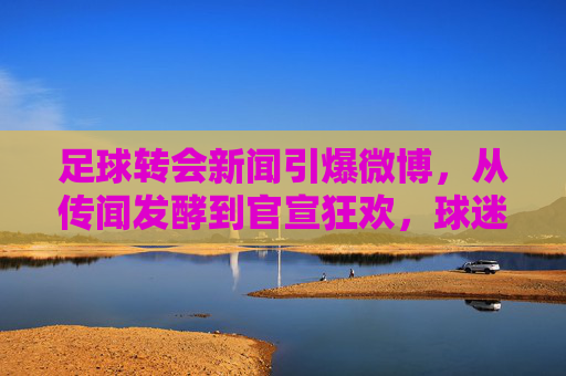 足球转会新闻引爆微博,从传闻发酵到官宣狂欢,球迷的转会直播室