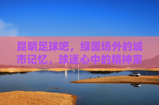 昆明足球吧，绿茵场外的城市记忆，球迷心中的精神家园，昆明足球吧，绿茵场外的城市记忆，球迷心中的精神家园