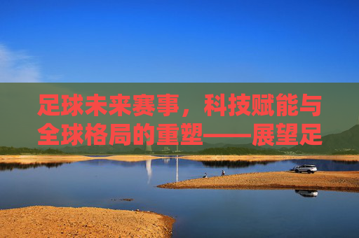 足球未来赛事，科技赋能与全球格局的重塑——展望足球运动的下一个十年，足球未来赛事，科技赋能与全球格局的重塑——展望足球运动的下一个十年