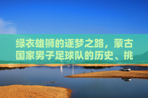 绿衣雄狮的逐梦之路,蒙古国家男子足球队的历史、挑战与前行,绿衣雄狮的逐梦之路,蒙古国家男子足球队的历史、挑战与前行