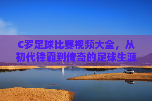 C罗足球比赛视频大全，从初代锋霸到传奇的足球生涯经典集锦，每一帧都是足球史上的璀璨瞬间，C罗足球比赛视频大全，从初代锋霸到传奇的足球生涯经典集锦，每一帧都是足球史上的璀璨瞬间