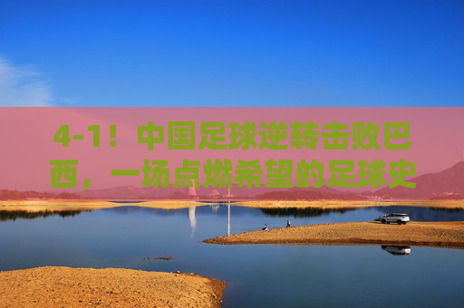 4-1!中国足球逆转击败巴西,一场点燃希望的足球史诗,4-1!中国足球逆转击败巴西,一场点燃希望的足球史诗