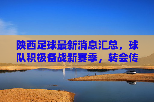 陕西足球最新消息汇总，球队积极备战新赛季，转会传闻与赛事安排备受关注，陕西足球最新消息汇总，备战新季，转会传闻与赛事安排备受关注