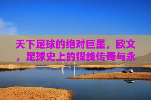 天下足球的绝对巨星，欧文，足球史上的锋线传奇与永恒魅力，天下足球的绝对巨星，欧文，足球史上的锋线传奇与永恒魅力