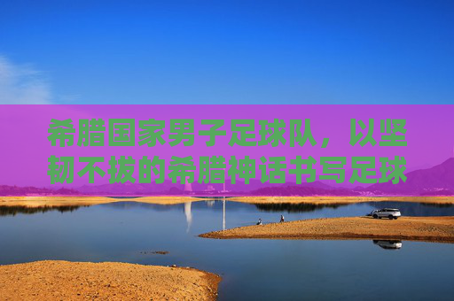 希腊国家男子足球队,以坚韧不拔的希腊神话书写足球传奇,希腊国家男子足球队,以希腊神话的坚韧书写足球传奇