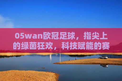 05wan欧冠足球,指尖上的绿茵狂欢,科技赋能的赛事盛宴,05wan欧冠足球,指尖上的绿茵狂欢,科技赋能的赛事盛宴