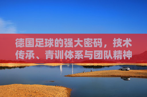 德国足球的强大密码，技术传承、青训体系与团队精神的深度解析，德国足球的强大密码，技术传承、青训体系与团队精神的深度解析