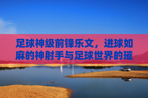足球神级前锋乐文，进球如麻的神射手与足球世界的璀璨星河，足球神级前锋乐文，进球如麻的神射手与足球世界的璀璨星河