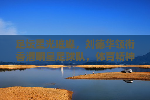 足坛星光璀璨,刘德华领衔香港明星足球队,体育精神与明星魅力的完美融合,足坛星光璀璨,刘德华领衔香港明星足球队,体育精神与明星魅力的完美融合