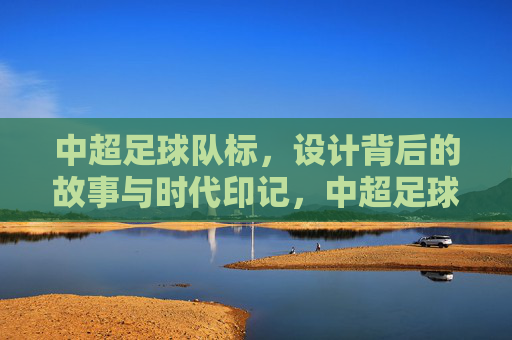 中超足球队标，设计背后的故事与时代印记，中超足球队标，设计背后的故事与时代印记