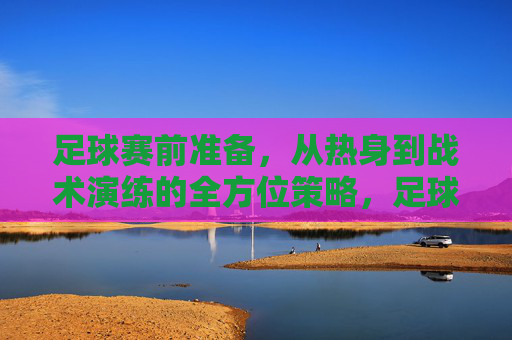 足球赛前准备，从热身到战术演练的全方位策略，足球赛前准备，从热身到战术演练的全方位策略