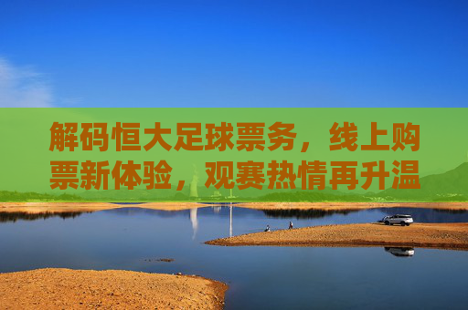 解码恒大足球票务,线上购票新体验,观赛热情再升温,解码恒大足球票务,线上购票新体验,观赛热情再升温