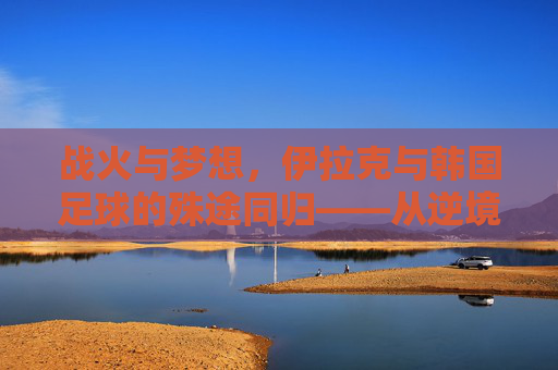 战火与梦想，伊拉克与韩国足球的殊途同归——从逆境中绽放的足球之花，战火与梦想，伊拉克与韩国足球的殊途同归——从逆境中绽放的足球之花