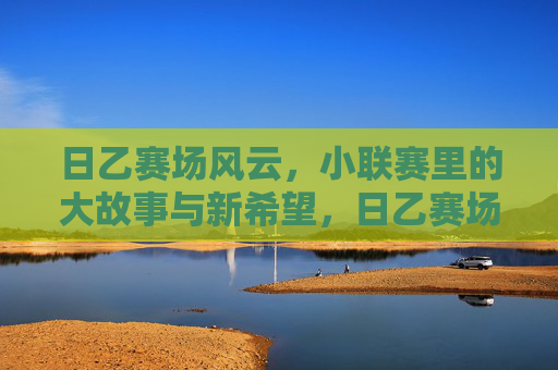 日乙赛场风云,小联赛里的大故事与新希望,日乙赛场风云,小联赛里的大故事与新希望