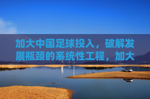 加大中国足球投入,破解发展瓶颈的系统性工程,加大中国足球投入,破解发展瓶颈的系统性工程