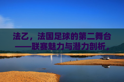 法乙,法国足球的第二舞台——联赛魅力与潜力剖析,法乙,法国足球的第二舞台——联赛魅力与潜力剖析
