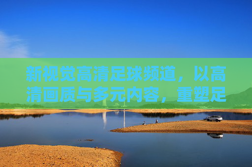 新视觉高清足球频道，以高清画质与多元内容，重塑足球观赛体验的全新标杆，新视觉高清足球频道，以高清画质与多元内容重塑足球观赛体验的全新标杆