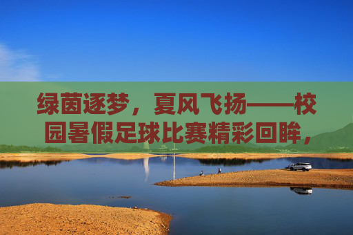 绿茵逐梦,夏风飞扬——校园暑假足球比赛精彩回眸,绿茵逐梦,夏风飞扬——校园暑假足球比赛精彩回眸