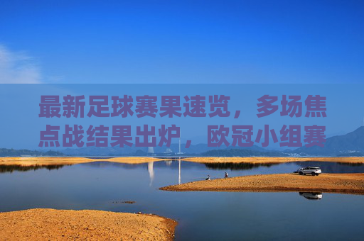 最新足球赛果速览，多场焦点战结果出炉，欧冠小组赛、英超等赛事精彩瞬间回顾，最新足球赛果速览，多场焦点战结果出炉，欧冠小组赛、英超等赛事精彩瞬间回顾