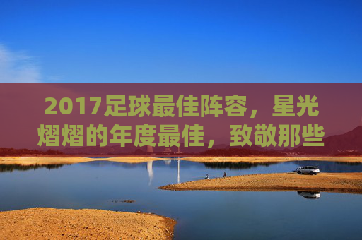 2017足球最佳阵容，星光熠熠的年度最佳，致敬那些改变赛场节奏的超级巨星