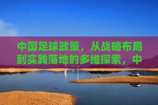中国足球政策，从战略布局到实践落地的多维探索，中国足球政策，从战略布局到实践落地的多维探索