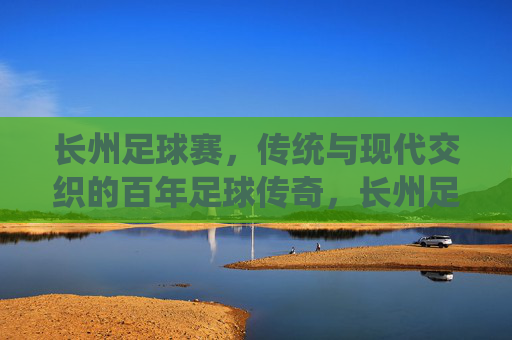 长州足球赛,传统与现代交织的百年足球传奇,长州足球赛,传统与现代交织的百年传奇