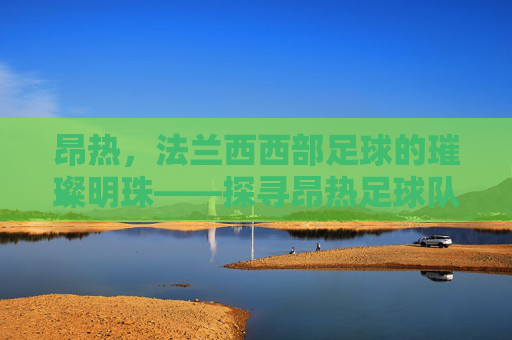 昂热，法兰西西部足球的璀璨明珠——探寻昂热足球队的历史与魅力，昂热，法兰西西部足球的璀璨明珠——探寻足球队的历史与魅力
