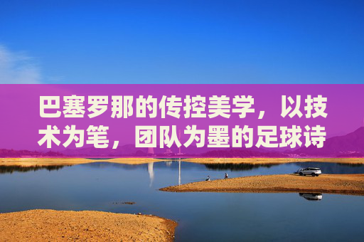 巴塞罗那的传控美学，以技术为笔，团队为墨的足球诗，巴塞罗那的传控美学，以技术为笔，团队为墨的足球诗