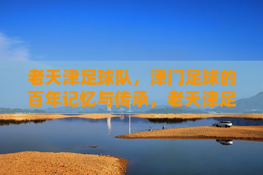 老天津足球队,津门足球的百年记忆与传承,老天津足球队,津门足球的百年记忆与传承