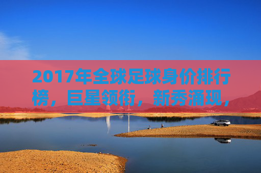 2017年全球足球身价排行榜,巨星领衔,新秀涌现,市场价值再创新高,2017全球足球身价榜,巨星领衔 新秀涌现 市场价值再创新高