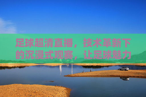 足球超清直播，技术革新下的沉浸式观赛，让足球魅力更清晰呈现，足球超清直播，技术革新赋能沉浸式观赛，让足球魅力清晰呈现