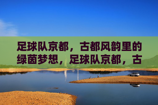 足球队京都，古都风韵里的绿茵梦想，足球队京都，古都风韵里的绿茵梦想