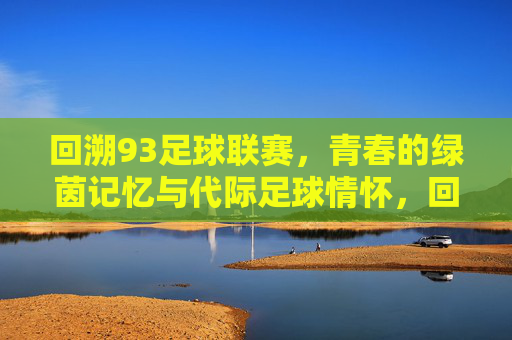 回溯93足球联赛,青春的绿茵记忆与代际足球情怀,回溯93足球联赛,青春的绿茵记忆与代际足球情怀