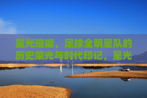 星光璀璨,足球全明星队的历史荣光与时代印记,星光璀璨,足球全明星队的历史荣光与时代印记