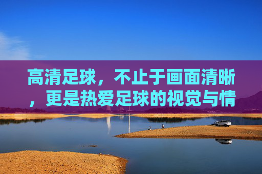 高清足球,不止于画面清晰,更是热爱足球的视觉与情感双重满足,高清足球,不止画面清晰,更是热爱足球的视觉与情感双重满足