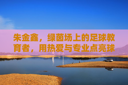 朱金鑫，绿茵场上的足球教育者，用热爱与专业点亮球员成长之路，朱金鑫，绿茵场上的足球教育者，以热爱与专业点亮球员成长之路