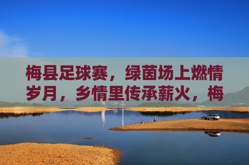 梅县足球赛,绿茵场上燃情岁月,乡情里传承薪火,梅县足球赛,绿茵场上燃情岁月,乡情里传承薪火