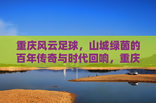 重庆风云足球，山城绿茵的百年传奇与时代回响，重庆风云足球，山城绿茵的百年传奇与时代回响