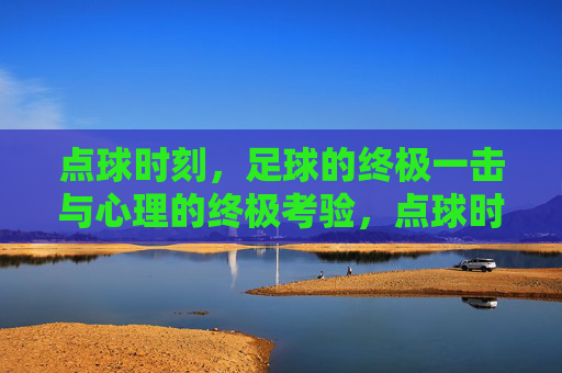 点球时刻，足球的终极一击与心理的终极考验，点球时刻，足球的终极一击与心理的终极考验